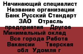 Начинающий специалист › Название организации ­ Банк Русский Стандарт, ЗАО › Отрасль предприятия ­ Другое › Минимальный оклад ­ 1 - Все города Работа » Вакансии   . Тверская обл.,Удомля г.